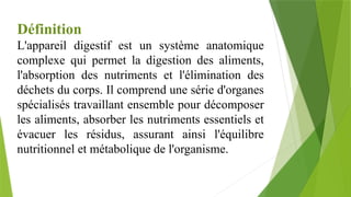 Définition
L'appareil digestif est un système anatomique
complexe qui permet la digestion des aliments,
l'absorption des nutriments et l'élimination des
déchets du corps. Il comprend une série d'organes
spécialisés travaillant ensemble pour décomposer
les aliments, absorber les nutriments essentiels et
évacuer les résidus, assurant ainsi l'équilibre
nutritionnel et métabolique de l'organisme.
 