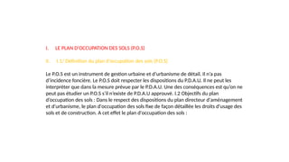 I. LE PLAN D'OCCUPATION DES SOLS (P.O.S)
II. I.1/ Définition du plan d’occupation des sols (P.O.S)
Le P.O.S est un instrument de gestion urbaine et d’urbanisme de détail. Il n’a pas
d’incidence foncière. Le P.O.S doit respecter les dispositions du P.D.A.U. Il ne peut les
interpréter que dans la mesure prévue par le P.D.A.U. Une des conséquences est qu’on ne
peut pas étudier un P.O.S s’il n’existe de P.D.A.U approuvé. I.2 Objectifs du plan
d’occupation des sols : Dans le respect des dispositions du plan directeur d'aménagement
et d'urbanisme, le plan d'occupation des sols fixe de façon détaillée les droits d'usage des
sols et de construction. A cet effet le plan d'occupation des sols :
 
