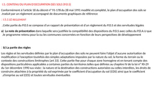 I.5. CONTENU DU PLAN D'OCCUPATION DES SOLS (P.O.S)
Conformément à l'article 18 du décret n° 91-178 du 28 mai 1991 modifié et complété, le plan d'occupation des sols se
traduit par un règlement accompagné de documents graphiques de référence
.
I.5.1 LE REGLEMENT
:
Cette partie du P.O.S se compose d’un rapport de présentation et d’un règlement du P.O.S et des servitudes légales
.
a) La note de présentation dans laquelle sera justifiée la compatibilité des dispositions du P.O.S avec celles du P.D.A.U que
le programme retenu pour la ou les communes concernées en fonction de leurs perspectives de développement
.
b) La partie des règles
:
Les règles et les servitudes définies par le plan d'occupation des sols ne peuvent faire l'objet d'aucune autorisation de
modification à l'exception toutefois des simples adaptations imposées par la nature du sol, la forme du terrain ou le
contexte des constructions limitrophes (art 33). Cette partie fixe pour chaque zone homogène et en tenant compte des
dispositions particulières applicables a certaines parties du territoires telles que définies au chapitre IV de la loi n° 90-29
du 1er décembre 1990 sus visée : la nature et la destination des constructions autorisées ou celles interdites, les droits de
construire attachées à la propriété du sol exprimée par le coefficient d’occupation du sol (COS) ainsi que le coefficient
d’emprise au sol (CES) et toutes servitudes éventuelles
.
 