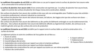 Le coefficient d'occupation du sol (COS) est défini dans ce cas par le rapport entre la surface de plancher hors œuvre nette
de la construction et la surface du terrain
.
La surface de plancher, hors œuvre nette d'une construction est exprimée par : la surface de plancher hors œuvre brute,
égale à la somme des surfaces de plancher de chaque niveau de la construction, déduite
:
-
Des surfaces de plancher hors œuvre des combles et des sous sols non aménageables pour l'habitat ou pour des activités
à caractères professionnel, artisanal, industriel ou commercial
- .
Des surfaces de plancher hors œuvre des toitures-terrasses, de balcons, des loggias ainsi que des surfaces non closes
situées au rez-de-chaussée
,
-
Des surfaces de plancher hors œuvre des bâtiments ou des parties de bâtiments aménagés en vue de stationnement des
véhicules, - Des surfaces de plancher hors œuvre des bâtiments affectés au logement des récoltes, des animaux ou du
matériel agricoles ainsi que des surfaces des serres de production
-
.
Le coefficient d'emprise au sol (CES) est défini par le rapport entre la surface bâtie au sol de la construction et la
surface du terrain
.
Le règlement précise en outre les conditions de l’occupation de sol liées au :
- 1. Accès et voiries
- 2. Dessertes par les réseaux
- 3. Caractéristiques des terrains
- 4. Implantation des constructions par rapport aux voies et emprises publiques
- 5. Implantation des constructions par rapport aux limites séparatives
- 6. Implantation des constructions les unes par rapports aux autres sur une même propriété.
- 7. Hauteur des constructions .
- 8. Aspect extérieur
- 9. Stationnement.
- 10. Espaces libres et plantation
 