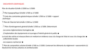 DOCUMENTS GRAPHIQUES
Plan de situation Echelle 1/2000 ou 1/5000
.
 Plan topographique Echelle 1/500 ou 1/1000
.
 Carte des contraintes géotechniques échelle 1/500 ou 1/1000 + rapport
technique
.
 Plan de l’état de fait échelle 1/500 ou 1/1000
.
 Plan d’aménagement général Echelle 1/500 ou 1/1000. Déterminant
:
▪
Les zones réglementaires homogènes
.
▪
L’implantation des équipements et ouvrages d’intérêt général et public
.
▪
Le tracé des voiries et réseaux divers en mettant en évidence ceux à la charge de l’état et ceux à la charge des
collectivités locales
.
▪
Les espaces à préserver
.
 Plan de composition urbaine Echelle 1/500 ou 1/1000. Contenant les éléments du règlement + axonométrie (s)
illustrant les formes urbaines et architecturales
 