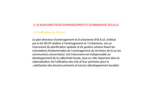 II. LE PLAN DIRECTEUR D'AMENAGEMENT ET D'URBANISME (P.D.A.U)
II.1 Définition du P.D.A.U
:
Le plan directeur d'aménagement et d'urbanisme (P.D.A.U), institué
par la loi 90/29 relative à l'aménagement et 1'urbanisme, est un
instrument de planification spatiale et de gestion urbaine fixant les
orientations fondamentales de l'aménagement du territoire de la ou les
commune(s) concernée(s). Cet instrument est indispensable au
développement de la collectivité locale, joue un rôle important dans la
rationalisation de l'utilisation des sols et leur prévision pour la
satisfaction des besoins présents et futures (développement durable)
.
 