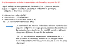 II.3/ Découpage du territoire et prescriptions spécifiques (Les secteurs) (Art 19)
Le plan directeur d'aménagement et d'urbanisme (P.D.A.U), divise le territoire
auquel il se rapporte en secteurs. Ces secteurs sont définis en quatre (04)
catégories et déterminés comme suit
:
II.3.1 Les secteurs urbanisés (SU)
II.3.2 Les secteurs à urbaniser (SAU)
II.3.3 Les secteurs d'urbanisation future (SUF)
II.3.4 Les secteurs non urbanisables. (SNU)
Les secteurs sont des fractions continues du territoire communal pour
lesquelles sont prévus des usages généraux des sols et des échéances
d'urbanisation fixées dans les cas des trois (03) premières catégories
de secteurs définies ci-dessus, dits d’urbanisation
.
Le P.D.A.U doit déterminer les périmètres d’intervention des P.O.S
avec les termes de référence y afférents en faisant apparaître les
zones d’intervention sur les tissus urbains existants et ceux des zones
à protéger
.
 