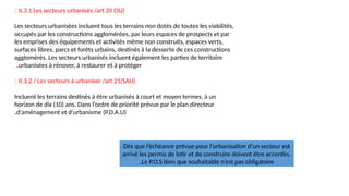 II.3.1 Les secteurs urbanisés /art 20 (SU)
:
Les secteurs urbanisées incluent tous les terrains non dotés de toutes les viabilités,
occupés par les constructions agglomérées, par leurs espaces de prospects et par
les emprises des équipements et activités même non construits, espaces verts,
surfaces libres, parcs et forêts urbains, destinés à la desserte de ces constructions
agglomérés. Les secteurs urbanisés incluent également les parties de territoire
urbanisées à rénover, à restaurer et à protéger
.
II.3.2 / Les secteurs à urbaniser /art 21(SAU)
:
Incluent les terrains destinés à être urbanisés à court et moyen termes, à un
horizon de dix (10) ans. Dans l’ordre de priorité prévue par le plan directeur
d'aménagement et d'urbanisme (P.D.A.U)
.
Dés que l’échéance prévue pour l’urbanisation d’un secteur est
arrivé les permis de lotir et de construire doivent être accordés.
Le P.O.S bien que souhaitable n’est pas obligatoire
.
 