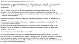II.3.3 / Les secteurs d’urbanisation future/ art. 22 (SUF)
Les secteurs d’urbanisation future incluent les terrains destinés à être urbanisés à long terme, à un
horizon de vingt (20) ans, aux échéances prévues par le plan directeur d’aménagement et
d’urbanisme
.
Tous les terrains situés dans les secteurs d’urbanisation future sont frappés d’une servitude
temporaire de non aédificandi. Cette servitude n’est levée aux échéances prévues que pour les
terrains entrant dans le champ d’application d’un plan d’occupation des sols approuvé. Toutefois, sont
autorisés dans ces secteurs
:
❖
La rénovation, le remplacement ou l'extension des habitations liées à la viabilité de l'exploitation
agricole
,
❖
Les constructions et installations nécessaires à des équipements collectifs et à la réalisation
d'opérations d'intérêt national
,
❖
Les constructions justifiées par l'intérêt de la commune et dûment autorisées par le wali sur
demande motivée du président de l'assemblée populaire communale après avis de l'assemblée
populaire communale
.
II.3.4 / Les secteurs non urbanisables/ art 23 (SNU)
:
Les secteurs non urbanisables sont ceux dans lesquels les droits à construire peuvent être édicté
mais réglementés dans des proportions limitées, compatibles avec l’économie générale des territoires
de ces secteurs. Les droits à construire sont strictement limités à ce qui est nécessaire pour la
réalisation de la vocation du secteur, si des constructions sont nécessaires. Dans le cas contraire toutes
les constructions peuvent être interdites
 