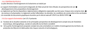 II.6. CONTENU DU P.D.A.U
:
Le plan directeur d'aménagement et d'urbanisme se traduit par
◼
un rapport d’orientation concernant le diagnostic de l’état actuel de l’aire d’étude, les perspectives de son
développement et les propositions d’aménagement
.
◼
un règlement qui fixe les dispositions réglementaires obligatoires opposable aux tiers pour chaque zone comprise dans
les secteurs d’urbanisation. le règlement arrête l’affectation, les densités, les conditions de construction et les servitudes
.
◼
Un ensemble de documents graphiques énumère par le décret exécutif 178/91 du 28/05/19991
.
II.6.1Le rapport d’orientation (art 17): il présente
:
a) l’analyse de la situation existante et les principales perspectives de développement compte tenu de l’évolution
économique, démographique, sociale et culturelle du territoire considéré
b) b) la partie d'aménagement proposée compte tenu des orientations en matière d'aménagement du territoire, de
protection du littoral et d'atténuation des risques naturels et technologiques.
 