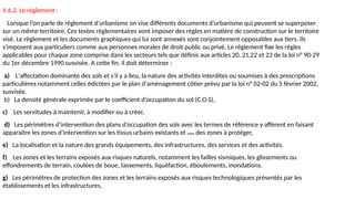 II.6.2. Le règlement :
Lorsque l’on parle de règlement d’urbanisme on vise différents documents d’urbanisme qui peuvent se superposer
sur un même territoire. Ces textes règlementaires vont imposer des règles en matière de construction sur le territoire
visé. Le règlement et les documents graphiques qui lui sont annexés sont conjointement opposables aux tiers. Ils
s'imposent aux particuliers comme aux personnes morales de droit public ou privé. Le règlement fixe les règles
applicables pour chaque zone comprise dans les secteurs tels que définis aux articles 20, 21,22 et 23 de la loi n° 90-29
du 1er décembre 1990 susvisée. A cette fin, il doit déterminer :
a) L'affectation dominante des sols et s'il y a lieu, la nature des activités interdites ou soumises à des prescriptions
particulières notamment celles édictées par le plan d'aménagement côtier prévu par la loi n° 02-02 du 5 février 2002,
susvisée.
b) La densité générale exprimée par le coefficient d’occupation du sol (C.O.S),
c) Les servitudes à maintenir, à modifier ou à créer,
d) Les périmètres d’intervention des plans d’occupation des sols avec les termes de référence y afférent en faisant
apparaitre les zones d’intervention sur les tissus urbains existants et ceux des zones à protéger,
e) La localisation et la nature des grands équipements, des infrastructures, des services et des activités.
f) Les zones et les terrains exposés aux risques naturels, notamment les failles sismiques, les glissements ou
effondrements de terrain, coulées de boue, tassements, liquéfaction, éboulements, inondations.
g) Les périmètres de protection des zones et les terrains exposés aux risques technologiques présentés par les
établissements et les infrastructures,
 
