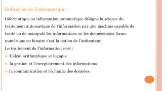Définition de l'informatique :
Informatique ou information automatique désigne la science du
traitement automatique de l'information par une machine capable de
traité ou de manipulé les informations ou les données sous forme
numérique ou binaire c'est la notion de l'ordinateur
Le traitement de l'information c'est :
a- Calcul arithmétique et logique
b- la gestion et l'enregistrement des informations
c- la communication et l'échange des données.
 
