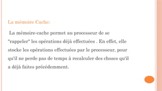 La mémoire Cache:
La mémoire-cache permet au processeur de se
"rappeler" les opérations déjà effectuées . En effet, elle
stocke les opérations effectuées par le processeur, pour
qu'il ne perde pas de temps à recalculer des choses qu'il
a déjà faites précédemment.
 