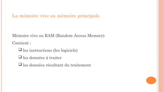 La mémoire vive ou mémoire principale
Mémoire vive ou RAM (Random Access Memory)
Contient :
 les instructions (les logiciels)
 les données à traiter
 les données résultant du traitement
 