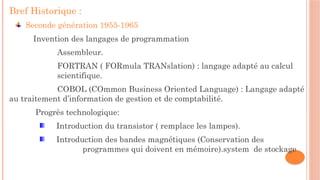 Bref Historique :
Seconde génération 1955-1965
Invention des langages de programmation
Assembleur.
FORTRAN ( FORmula TRANslation) : langage adapté au calcul
scientifique.
COBOL (COmmon Business Oriented Language) : Langage adapté
au traitement d’information de gestion et de comptabilité.
Progrès technologique:
Introduction du transistor ( remplace les lampes).
Introduction des bandes magnétiques (Conservation des
programmes qui doivent en mémoire).system de stockage
 
