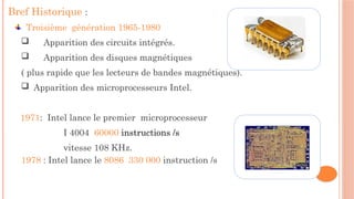 Bref Historique :
Troisième génération 1965-1980
 Apparition des circuits intégrés.
 Apparition des disques magnétiques
( plus rapide que les lecteurs de bandes magnétiques).
 Apparition des microprocesseurs Intel.
1971: Intel lance le premier microprocesseur
I 4004 60000 instructions /s
vitesse 108 KHz.
1978 : Intel lance le 8086 330 000 instruction /s
 