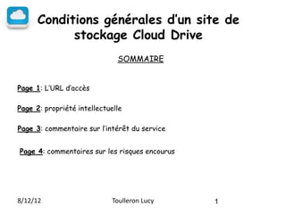 Conditions générales d’un site de
            stockage Cloud Drive
                              SOMMAIRE


Page 1: L’URL d’accès

Page 2: propriété intellectuelle

Page 3: commentaire sur l’intérêt du service


Page 4: commentaires sur les risques encourus




8/12/12                      Toulleron Lucy     1
 