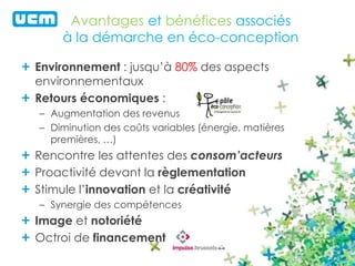 Avantages et bénéfices associés 
à la démarche en éco-conception 
Environnement : jusqu’à 80% des aspects 
environnementaux 
Retours économiques : 
– Augmentation des revenus 
– Diminution des coûts variables (énergie, matières 
premières, …) 
Rencontre les attentes des consom’acteurs 
Proactivité devant la règlementation 
Stimule l’innovation et la créativité 
– Synergie des compétences 
Image et notoriété 
Octroi de financement 
 
