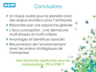 Conclusions 
Un risque avéré pour la planète avec 
des enjeux envi/éco pour l’entreprise 
Répondre par une approche globale 
L’éco-conception : une démarche 
multi-étapes et multi-critères 
Avantages et bénéfices associés 
Reconnexion de l’environnement 
avec les enjeux stratégiques de 
l’entreprises 
Une démarche applicable pour les 
indépendants, TPE et PME ? 
 