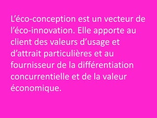 L’éco-conception est un vecteur de 
l’éco-innovation. Elle apporte au 
client des valeurs d’usage et 
d’attrait particulières et au 
fournisseur de la différentiation 
concurrentielle et de la valeur 
économique. 
 