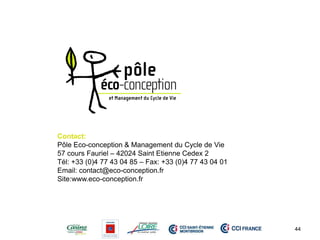 Contact: 
Pôle Eco-conception & Management du Cycle de Vie 
57 cours Fauriel – 42024 Saint Etienne Cedex 2 
Tél: +33 (0)4 77 43 04 85 – Fax: +33 (0)4 77 43 04 01 
Email: contact@eco-conception.fr 
Site:www.eco-conception.fr 
44 
 