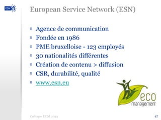 47 
European Service Network (ESN) 
 Agence de communication 
 Fondée en 1986 
 PME bruxelloise - 123 employés 
 30 nationalités différentes 
 Création de contenu > diffusion 
 CSR, durabilité, qualité 
 www.esn.eu 
Colloque UCM 2014 
 