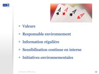  Valeurs 
 Responsable environnement 
 Information régulière 
 Sensibilisation continue en interne 
 Initiatives environnementales 
Colloque UCM 2014 53 
 