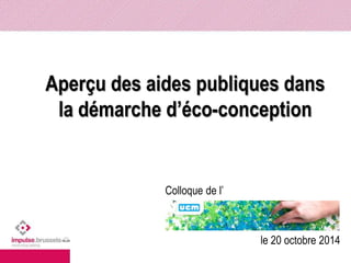 Aperçu des aides publiques dans 
la démarche d’éco-conception 
Colloque de l’ 
le 20 octobre 2014 
 