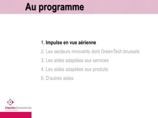 Au programme 
1. Impulse en vue aérienne 
2. Les secteurs innovants dont GreenTech.brussels 
3. Les aides adaptées aux services 
4. Les aides adaptées aux produits 
5. D’autres aides 
 