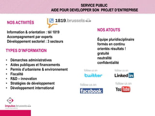 SERVICE PUBLIC 
AIDE POUR DEVELOPPER SON PROJET D’ENTREPRISE 
NOS ACTIVITÉS 
Information & orientation : tél 1819 
Accompagnement par experts 
Développement sectoriel : 3 secteurs 
TYPES D’INFORMATION 
• Démarches administratives 
• Aides publiques et financements 
• Permis d’urbanisme & environnement 
• Fiscalité 
• R&D – innovation 
• Stratégies de développement 
• Développement international 
NOS ATOUTS 
Équipe pluridisciplinaire 
formés en continu 
orientés résultats ! 
gratuité 
neutralité 
confidentialité 
 