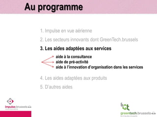 Au programme 
1. Impulse en vue aérienne 
2. Les secteurs innovants dont GreenTech.brussels 
3. Les aides adaptées aux services 
aide à la consultance 
aide de pré-activité 
aide à l’innovation d’organisation dans les services 
4. Les aides adaptées aux produits 
5. D’autres aides 
 