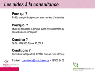 Les aides à la consultance 
Pour qui ? 
PME y compris indépendant avec numéro d’entreprise 
Pourquoi ? 
étude de faisabilité technique avant investissement ou 
conseil en éco-conception 
Combien ? 
50 % - MIN 500 € MAX 15.000 € 
Conditions ? 
Consultant indépendant, FP&D+ d’un an (1/an et 2/an) 
Contact : consult.eco@mrbc.irisnet.be – 02/800 34 62 
 