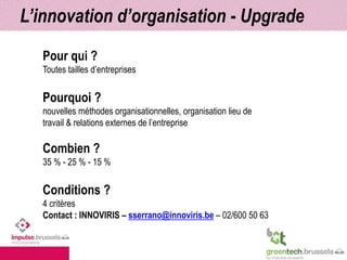 L’innovation d’organisation - Upgrade 
Pour qui ? 
Toutes tailles d’entreprises 
Pourquoi ? 
nouvelles méthodes organisationnelles, organisation lieu de 
travail & relations externes de l’entreprise 
Combien ? 
35 % - 25 % - 15 % 
Conditions ? 
4 critères 
Contact : INNOVIRIS – sserrano@innoviris.be – 02/600 50 63 
 