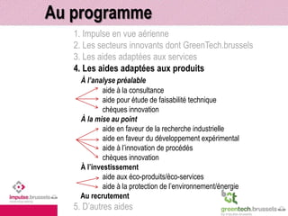 Au programme 
1. Impulse en vue aérienne 
2. Les secteurs innovants dont GreenTech.brussels 
3. Les aides adaptées aux services 
4. Les aides adaptées aux produits 
À l’analyse préalable 
aide à la consultance 
aide pour étude de faisabilité technique 
chèques innovation 
À la mise au point 
aide en faveur de la recherche industrielle 
aide en faveur du développement expérimental 
aide à l’innovation de procédés 
chèques innovation 
À l’investissement 
aide aux éco-produits/éco-services 
aide à la protection de l’environnement/énergie 
Au recrutement 
5. D’autres aides 
 