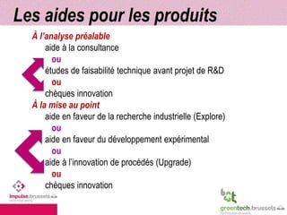 Les aides pour les produits 
À l’analyse préalable 
aide à la consultance 
ou 
études de faisabilité technique avant projet de R&D 
ou 
chèques innovation 
À la mise au point 
aide en faveur de la recherche industrielle (Explore) 
ou 
aide en faveur du développement expérimental 
ou 
aide à l’innovation de procédés (Upgrade) 
ou 
chèques innovation 
 
