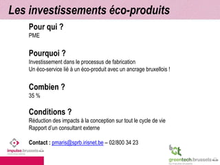 Les investissements éco-produits 
Pour qui ? 
PME 
Pourquoi ? 
Investissement dans le processus de fabrication 
Un éco-service lié à un éco-produit avec un ancrage bruxellois ! 
Combien ? 
35 % 
Conditions ? 
Réduction des impacts à la conception sur tout le cycle de vie 
Rapport d’un consultant externe 
Contact : pmaris@sprb.irisnet.be – 02/800 34 23 
 
