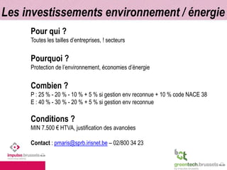 Les investissements environnement / énergie 
Pour qui ? 
Toutes les tailles d’entreprises, ! secteurs 
Pourquoi ? 
Protection de l’environnement, économies d’énergie 
Combien ? 
P : 25 % - 20 % - 10 % + 5 % si gestion env reconnue + 10 % code NACE 38 
E : 40 % - 30 % - 20 % + 5 % si gestion env reconnue 
Conditions ? 
MIN 7.500 € HTVA, justification des avancées 
Contact : pmaris@sprb.irisnet.be – 02/800 34 23 
 