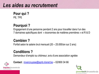 Les aides au recrutement 
Pour qui ? 
PE, TPE 
Pourquoi ? 
Engagement d’une personne pendant 2 ans pour travailler dans l’un des 
7 domaines spécifiques dont « économies de matières premières » et R & D 
Combien ? 
Forfait selon le salaire brut mensuel (20 – 25.000/an sur 2 ans) 
Conditions ? 
Demandeur d’emploi ou chômeur, avis d’une association agréée 
Contact : mvercruysse@sprb.irisnet.be – 02/800 34 66 
 