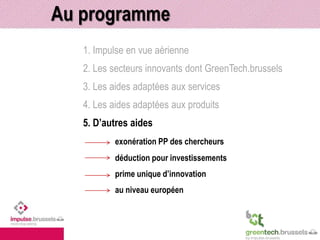 Au programme 
1. Impulse en vue aérienne 
2. Les secteurs innovants dont GreenTech.brussels 
3. Les aides adaptées aux services 
4. Les aides adaptées aux produits 
5. D’autres aides 
exonération PP des chercheurs 
déduction pour investissements 
prime unique d’innovation 
au niveau européen 
 