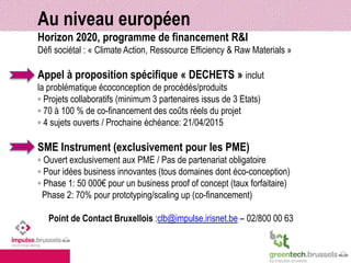 Au niveau européen 
Horizon 2020, programme de financement R&I 
Défi sociétal : « Climate Action, Ressource Efficiency & Raw Materials » 
Appel à proposition spécifique « DECHETS » inclut 
la problématique écoconception de procédés/produits 
◦ Projets collaboratifs (minimum 3 partenaires issus de 3 Etats) 
◦ 70 à 100 % de co-financement des coûts réels du projet 
◦ 4 sujets ouverts / Prochaine échéance: 21/04/2015 
SME Instrument (exclusivement pour les PME) 
◦ Ouvert exclusivement aux PME / Pas de partenariat obligatoire 
◦ Pour idées business innovantes (tous domaines dont éco-conception) 
◦ Phase 1: 50 000€ pour un business proof of concept (taux forfaitaire) 
Phase 2: 70% pour prototyping/scaling up (co-financement) 
Point de Contact Bruxellois :clb@impulse.irisnet.be – 02/800 00 63 
 