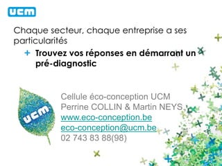 Chaque secteur, chaque entreprise a ses 
particularités 
Trouvez vos réponses en démarrant un 
pré-diagnostic 
Cellule éco-conception UCM 
Perrine COLLIN & Martin NEYS 
www.eco-conception.be 
eco-conception@ucm.be 
02 743 83 88(98) 
 