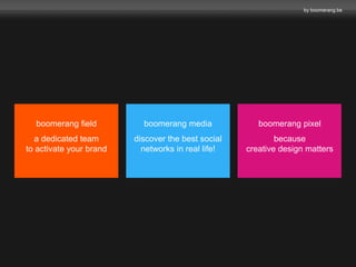 by boomerang.be 
boomerang media 
discover the best social 
networks in real life! 
boomerang field 
a dedicated team 
to activate your brand 
boomerang pixel 
because 
creative design matters 
 