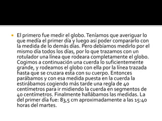    El primero fue medir el globo. Teníamos que averiguar lo
    que medía el primer día y luego así poder compararlo con
    la medida de lo demás días. Pero debíamos medirlo por el
    mismo día todos los días, por lo que trazamos con un
    rotulador una línea que rodeara completamente el globo.
    Cogimos a continuación una cuerda lo suficientemente
    grande, y rodeamos el globo con ella por la línea trazada
    hasta que se cruzara esta con su cuerpo. Entonces
    parábamos y con esa medida puesta en la cuerda la
    estirábamos cogiendo más tarde una regla de 40
    centímetros para ir midiendo la cuerda en segmentos de
    40 centímetros. Finalmente hallábamos las medidas. La
    del primer día fue: 83,5 cm aproximadamente a las 15:40
    horas del martes.
 