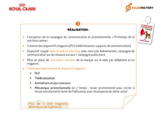 Réalisation :
Conception de la campagne de communication et promotionnelle « Printemps de la
nutrition canine»
Création des dispositifs magasins (PLV, théâtralisation,supports de communication)
Dispositif couplé radio & web-to-the-shop avec mini-site événementiel, campagne de
communication sur les réseaux sociaux + campagnepublicitaire
Mise en place de conseillers nutrition de la marque sur le web, par téléphone et en
magasins
Création et déploiementdu dispositif magasins :
PLVPLVPLVPLV
ThéâtralisationThéâtralisationThéâtralisationThéâtralisation
AnimationsAnimationsAnimationsAnimations etetetet jeujeujeujeu----concoursconcoursconcoursconcours
MécaniqueMécaniqueMécaniqueMécanique promotionnellepromotionnellepromotionnellepromotionnelle en 2 temps : levier promotionnel pour inciter à
l’essai nutritionnelet levier de fidélisation avec récompense du 2ème achat
PlusPlusPlusPlus dededede 2222 000000000000 magasinsmagasinsmagasinsmagasins
détenteursdétenteursdétenteursdétenteurs dededede l’opérationl’opérationl’opérationl’opération
 
