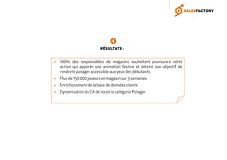 100% des responsables de magasins souhaitent poursuivre cette
action qui apporte une animation festive et atteint son objectif de
rendre le potager accessible aux yeux des débutants
Plus de 150 000 joueurs en magasin sur 3 semaines
Enrichissement de la base de donnéesclients
Dynamisation du CA de toute la catégorie Potager
Résultats :
 