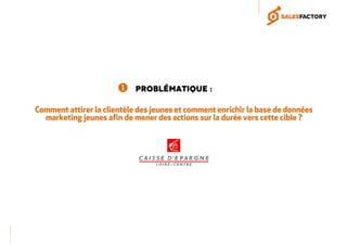 Problématique :
Comment attirer la clientèle des jeunes et comment enrichir la base de données
marketing jeunes afin de mener des actions sur la durée vers cette cible ?
 