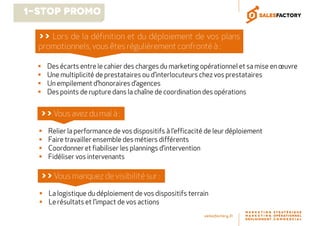 Des écarts entre le cahier des charges du marketing opérationnel et sa mise en œuvre
Une multiplicité de prestataires ou d’interlocuteurs chez vos prestataires
Un empilement d’honoraires d’agences
Des points de rupture dans la chaîne de coordination des opérations
>> Lors de la définition et du déploiement de vos plans
promotionnels, vous êtes régulièrement confronté à :
Relier la performance de vos dispositifs à l’efficacité de leur déploiement
Faire travailler ensemble des métiers différents
Coordonner et fiabiliser les plannings d’intervention
Fidéliser vos intervenants
>>Vous avez du mal à :
La logistique du déploiement de vos dispositifs terrain
Le résultats et l’impact de vos actions
>>Vous manquez de visibilité sur :
1-Stop Promo
 