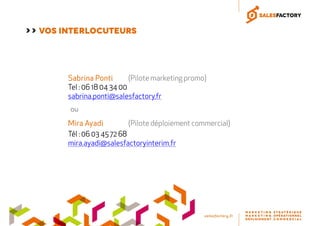 Sabrina PontiSabrina PontiSabrina PontiSabrina Ponti (Pilote marketing promo)
Tel : 06 18 04 34 00
sabrina.ponti@salesfactory.fr
Mira AyadiMira AyadiMira AyadiMira Ayadi (Pilote déploiement commercial)
Tél : 06 03 45 72 68
mira.ayadi@salesfactoryinterim.fr
ou
>> VOS INTERLOCUTEURS
 