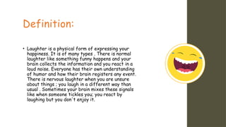 Definition:
• Laughter is a physical form of expressing your
happiness. It is of many types . There is normal
laughter like something funny happens and your
brain collects the information and you react in a
loud noise. Everyone has their own understanding
of humor and how their brain registers any event.
There is nervous laughter when you are unsure
about things ; you laugh in a different way than
usual . Sometimes your brain mixes these signals
like when someone tickles you; you react by
laughing but you don't enjoy it.
 