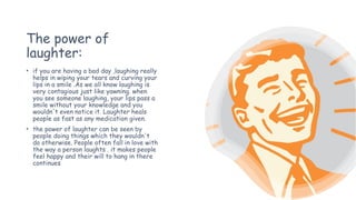 The power of
laughter:
• if you are having a bad day ,laughing really
helps in wiping your tears and curving your
lips in a smile .As we all know laughing is
very contagious just like yawning. when
you see someone laughing, your lips pass a
smile without your knowledge and you
wouldn't even notice it. Laughter heals
people as fast as any medication given.
• the power of laughter can be seen by
people doing things which they wouldn't
do otherwise. People often fall in love with
the way a person laughts . it makes people
feel happy and their will to hang in there
continues
 