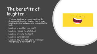 The benefits of
laughter :
• It’s true: laughter is strong medicine. It
draws people together in ways that trigger
healthy physical and emotional changes in the
body.
• Laughter is good for your health
• Laughter relaxes the whole body
• Laughter protects the heart
• Laughter burns calories
• Laughter may even help you to live longer
Your privacy is important to us
 