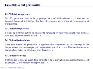 1- L’Effet de compétence Cet effet prend ses raines de la vie pratique, et la crédibilité du concret; il s’obtient par l’énoncé ferme et intelligible des faits d’exemples, de chiffres de témoignages et d’expérience. 2- L’Effet d’implication Il s’agit de mettre en action ou en cause le partenaire « vous avez constaté vous-même…vous avez déjà vous-même essayé… ». 3- L’Effet d’intimidation C’est une source de persuasion d’argumentation alternative et de chantage et de dramatisation.  «si tu n’accepte pas…nous serons amené à… c’est 5% en moins ou on ne discute plus…faites un effort, oui nous devrons… » Les effets à but persuasifs:   4- L’Effet d’évidence S’obtient par la mise en avant de la certitude et de la conviction sans démonstration… «il est évident…, évidemment on ne peut pas… » 
