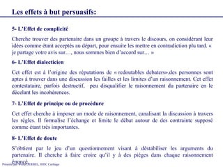 5- L’Effet de complicité Cherche trouver des partenaire dans un groupe à travers le discours, on considérant leur idées comme étant acceptés au départ, pour ensuite les mettre en contradiction plu tard. «  je partage votre avis sur…, nous sommes bien d’accord sur… » 6- L’Effet dialecticien  Cet effet est à l’origine des réputations de « redoutables debaters».des personnes sont aptes à trouver dans une discussion les failles et les limites d’un raisonnement. Cet effet contestataire, parfois destructif,  peu disqualifier le raisonnement du partenaire en le décelant les incohérences. 7- L’Effet de principe ou de procédure  Cet effet cherche à imposer un mode de raisonnement, canalisant la discussion à travers les règles. Il formalise l’échange et limite le débat autour de des contrainte supposé comme étant très importantes.  Les effets à but persuasifs:   8- L’Effet de doute S’obtient par le jeu d’un questionnement visant à déstabiliser les arguments du partenaire. Il cherche à faire croire qu’il y à des piéges dans chaque raisonnement énoncé. 