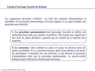 Les organismes devraient s’efforcer  de tenir des réunions démocratiques et équitables. Si le processus démocratique n’est pas respecté, il est sage d’adopter une procédure plus formelle.  Façons d’envisager la prise de décision 1- La procédure parlementaire .Cette procédure formelle et définie est particulièrement utile aux grandes assemblées. Elle fournit aux organismes une série de règles destinées à garantir que la volonté de la majorité sera respectée.   2- Le consensus.  Cette méthode se prête à la prise de décision dans les petites assemblées. Il y a consensus lorsque, après avoir débattu d’un point, les participants s’entendent sur une décision, ce qui élimine le processus d’amendement dicté par la procédure parlementaire. Le procès-verbal indiquera que la décision a été prise par consensus 